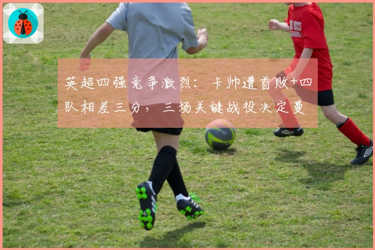 英超四强竞争激烈：卡帅遭首败+四队相差三分，三场关键战役决定曼联前途