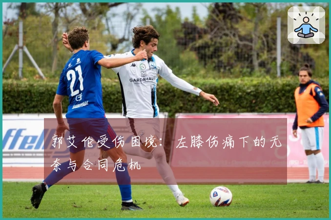 郭艾伦受伤困境：左膝伤痛下的无奈与合同危机