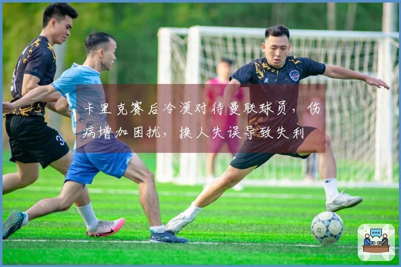 卡里克赛后冷漠对待曼联球员，伤病增加困扰，换人失误导致失利