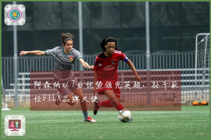 阿森纳以7分优势领先英超，孙千获任FILA品牌大使