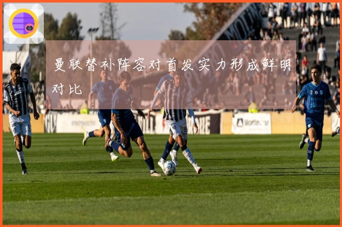 曼联替补阵容对首发实力形成鲜明对比