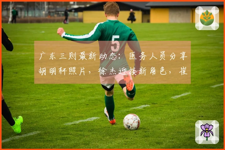 广东三则最新动态：医务人员分享胡明轩照片，徐杰迎接新角色，崔永熙即将重返赛场