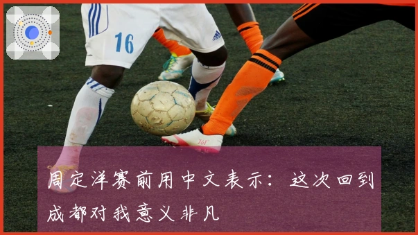 周定洋赛前用中文表示：这次回到成都对我意义非凡