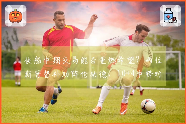 快船中期交易能否重燃希望？两位新晋替补助阵伦纳德，10+4中锋对抗旧主全力发挥