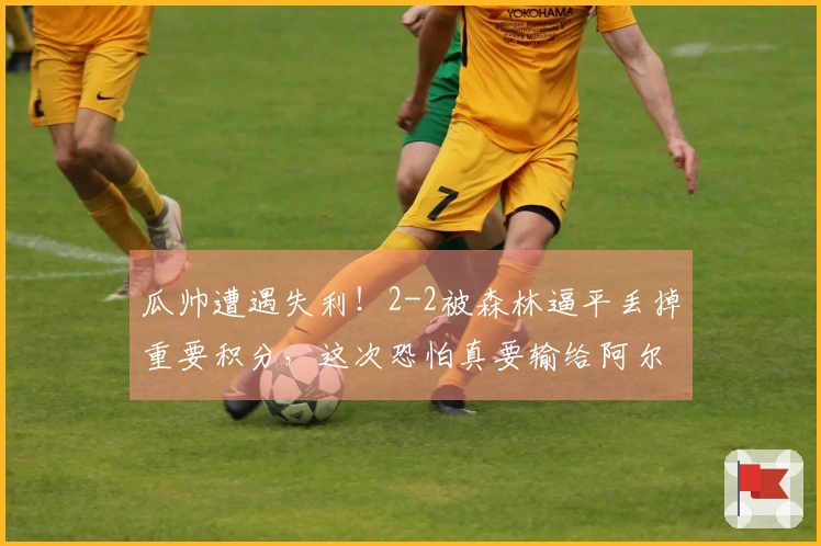 瓜帅遭遇失利！2-2被森林逼平丢掉重要积分，这次恐怕真要输给阿尔特塔了