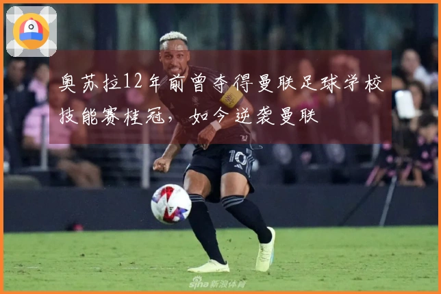 奥苏拉12年前曾夺得曼联足球学校技能赛桂冠，如今逆袭曼联