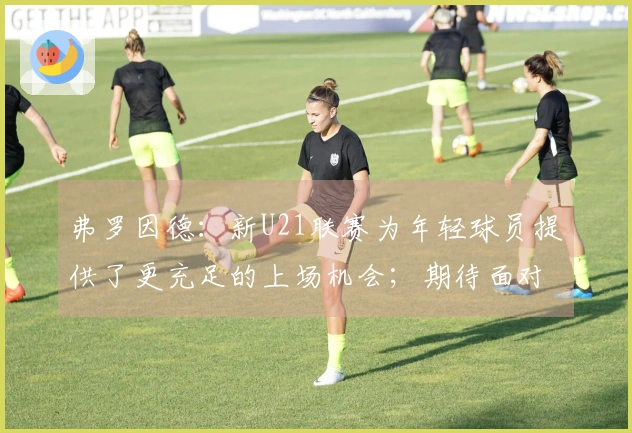 弗罗因德：新U21联赛为年轻球员提供了更充足的上场机会；期待面对门兴