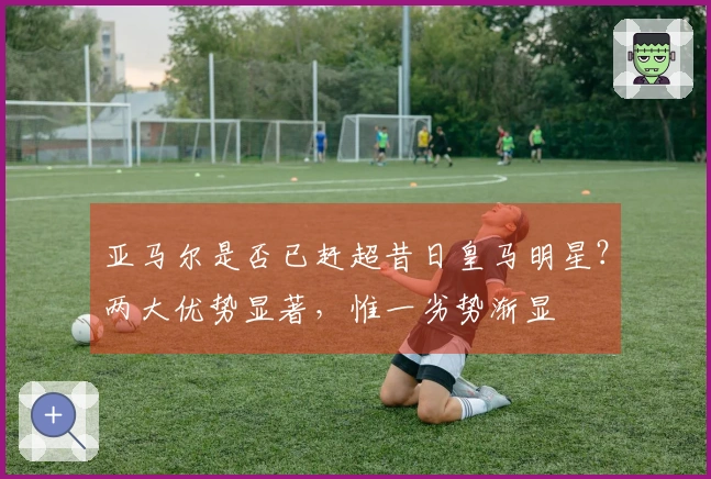 亚马尔是否已赶超昔日皇马明星？两大优势显著，惟一劣势渐显