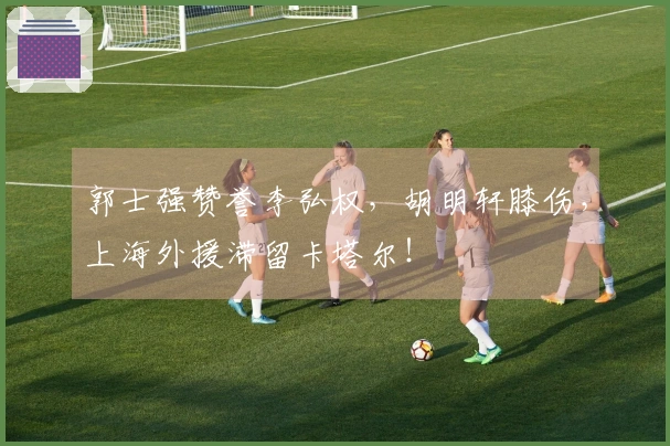 郭士强赞誉李弘权，胡明轩膝伤，上海外援滞留卡塔尔！