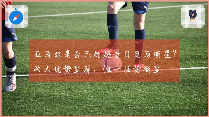 亚马尔是否已赶超昔日皇马明星？两大优势显著，惟一劣势渐显