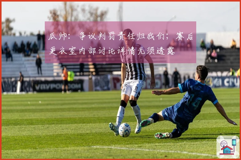 瓜帅：争议判罚责任归我们；赛后更衣室内部讨论详情无须透露